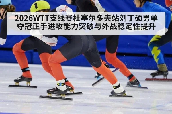 2026WTT支线赛杜塞尔多夫站刘丁硕男单夺冠正手进攻能力突破与外战稳定性提升